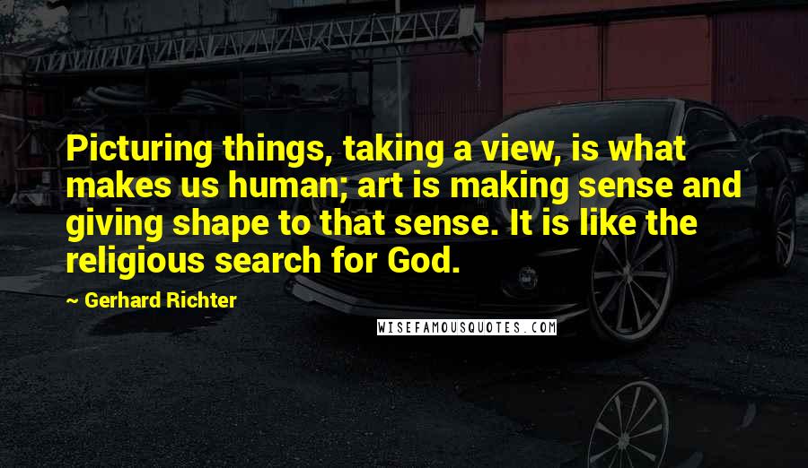 Gerhard Richter Quotes: Picturing things, taking a view, is what makes us human; art is making sense and giving shape to that sense. It is like the religious search for God.