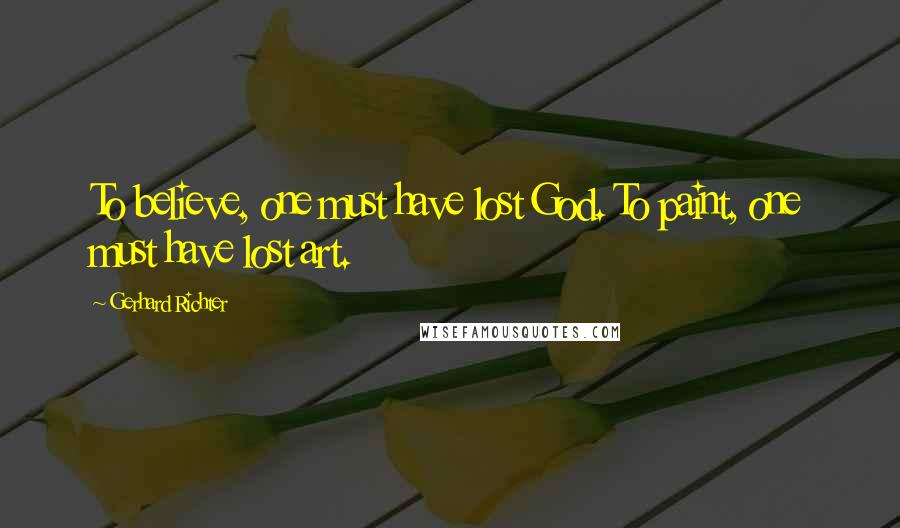 Gerhard Richter Quotes: To believe, one must have lost God. To paint, one must have lost art.