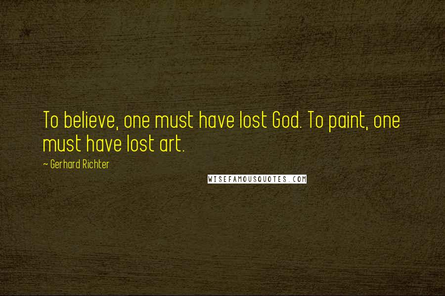 Gerhard Richter Quotes: To believe, one must have lost God. To paint, one must have lost art.