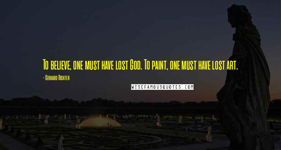 Gerhard Richter Quotes: To believe, one must have lost God. To paint, one must have lost art.