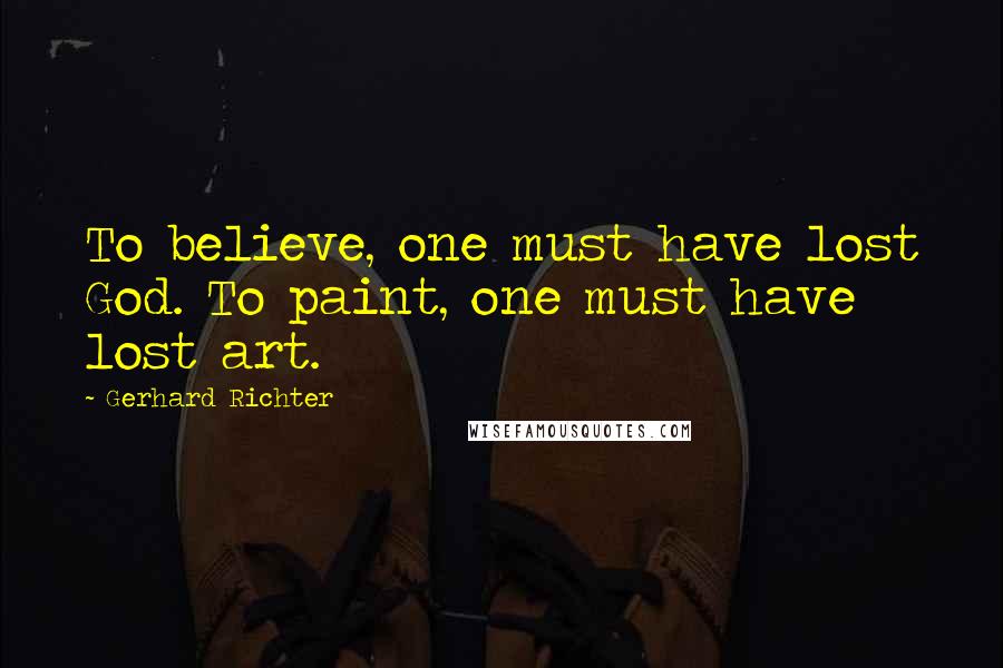 Gerhard Richter Quotes: To believe, one must have lost God. To paint, one must have lost art.