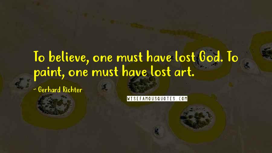 Gerhard Richter Quotes: To believe, one must have lost God. To paint, one must have lost art.