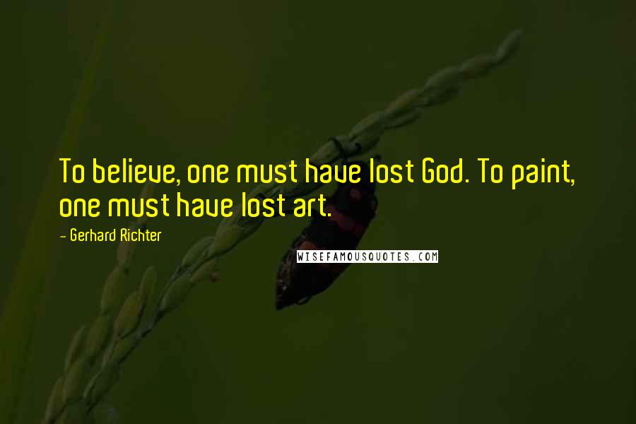 Gerhard Richter Quotes: To believe, one must have lost God. To paint, one must have lost art.