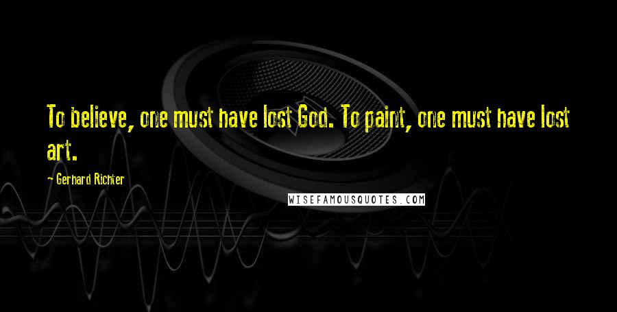 Gerhard Richter Quotes: To believe, one must have lost God. To paint, one must have lost art.