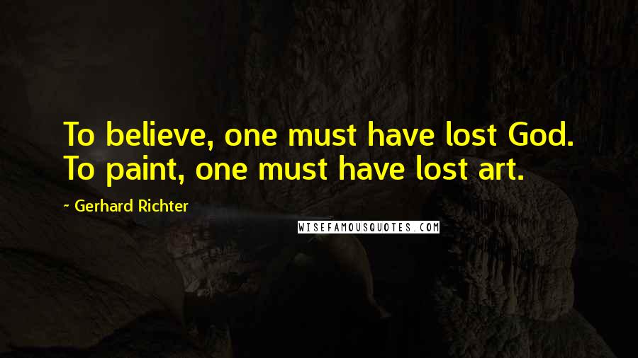 Gerhard Richter Quotes: To believe, one must have lost God. To paint, one must have lost art.