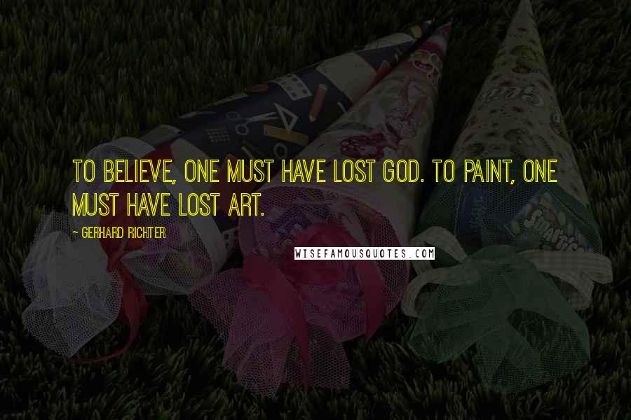 Gerhard Richter Quotes: To believe, one must have lost God. To paint, one must have lost art.