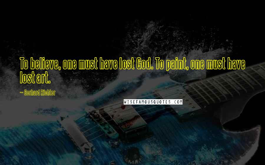 Gerhard Richter Quotes: To believe, one must have lost God. To paint, one must have lost art.
