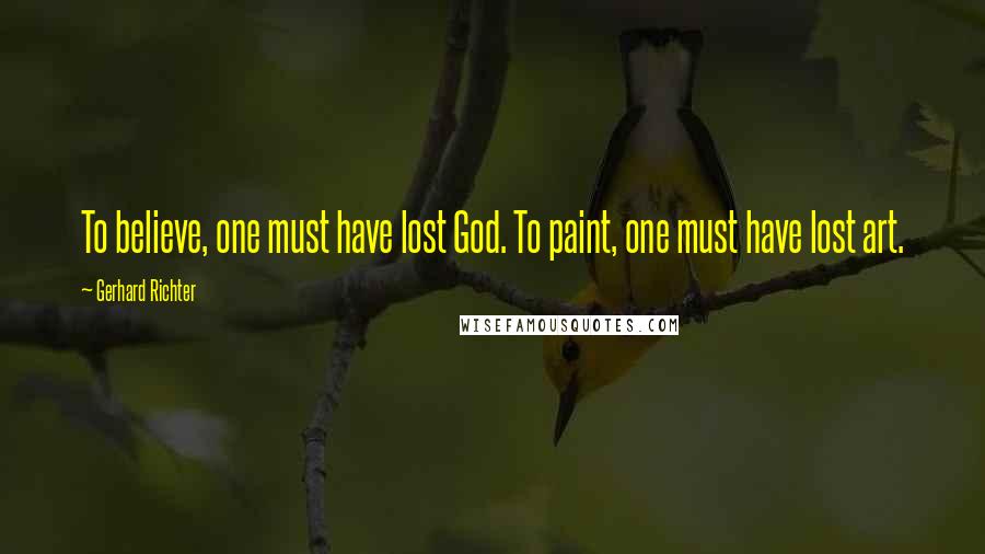 Gerhard Richter Quotes: To believe, one must have lost God. To paint, one must have lost art.