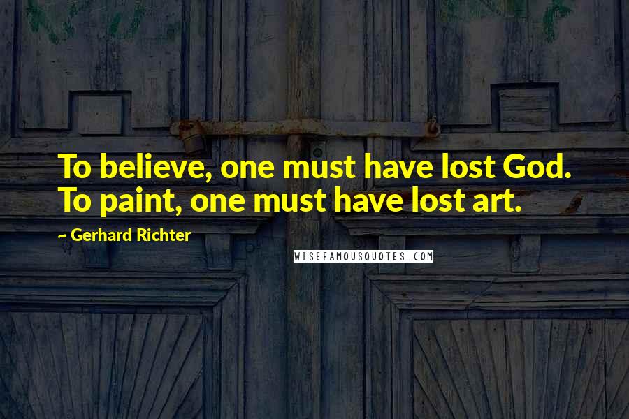 Gerhard Richter Quotes: To believe, one must have lost God. To paint, one must have lost art.