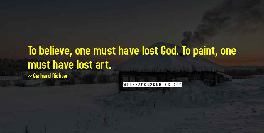 Gerhard Richter Quotes: To believe, one must have lost God. To paint, one must have lost art.