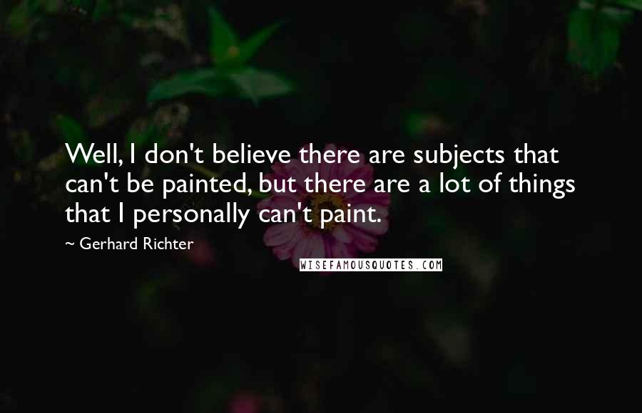 Gerhard Richter Quotes: Well, I don't believe there are subjects that can't be painted, but there are a lot of things that I personally can't paint.