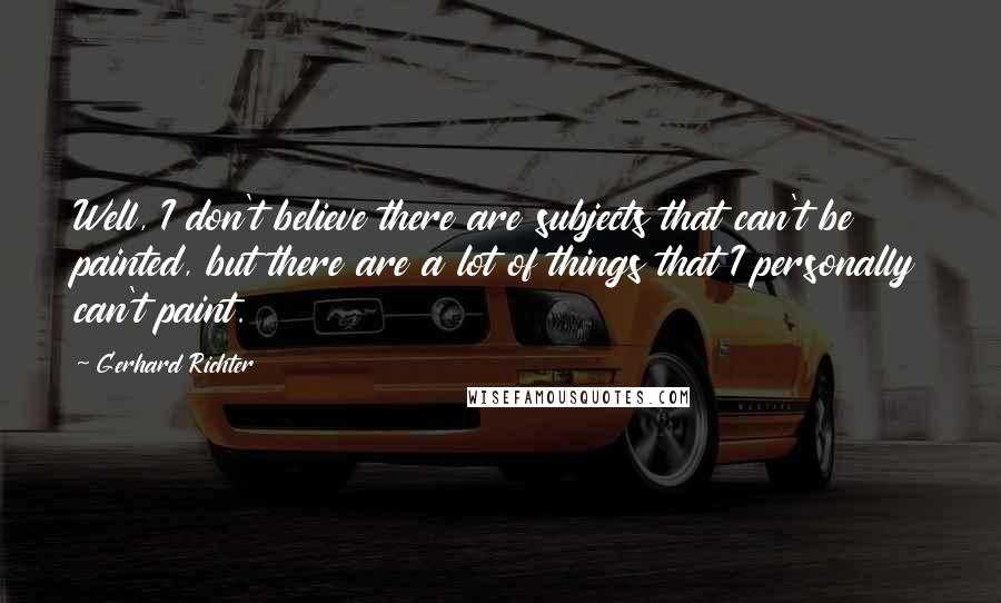 Gerhard Richter Quotes: Well, I don't believe there are subjects that can't be painted, but there are a lot of things that I personally can't paint.