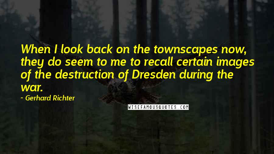 Gerhard Richter Quotes: When I look back on the townscapes now, they do seem to me to recall certain images of the destruction of Dresden during the war.