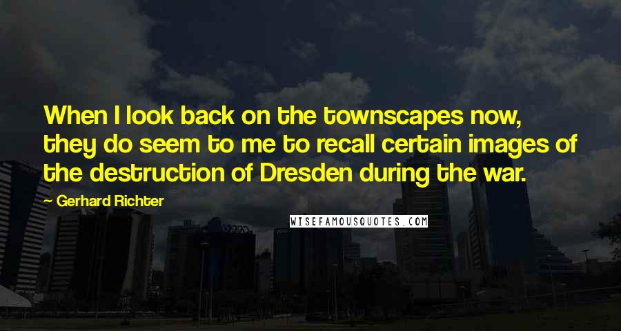 Gerhard Richter Quotes: When I look back on the townscapes now, they do seem to me to recall certain images of the destruction of Dresden during the war.