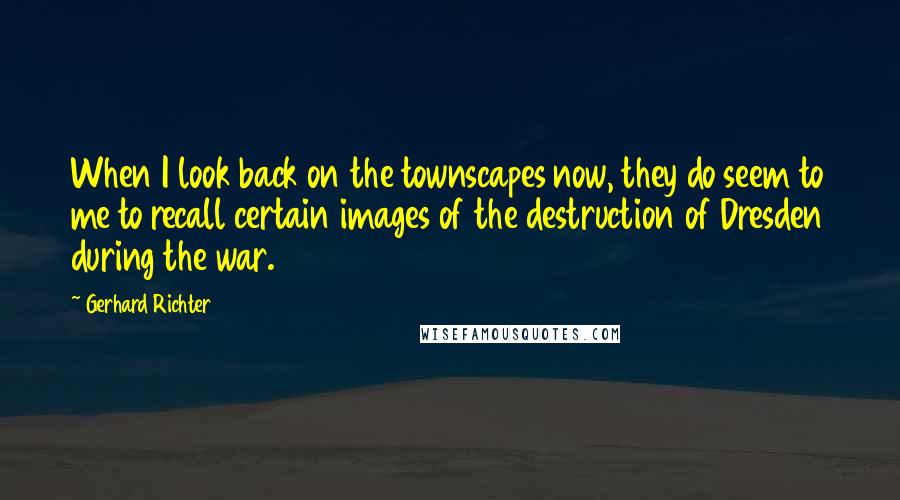 Gerhard Richter Quotes: When I look back on the townscapes now, they do seem to me to recall certain images of the destruction of Dresden during the war.