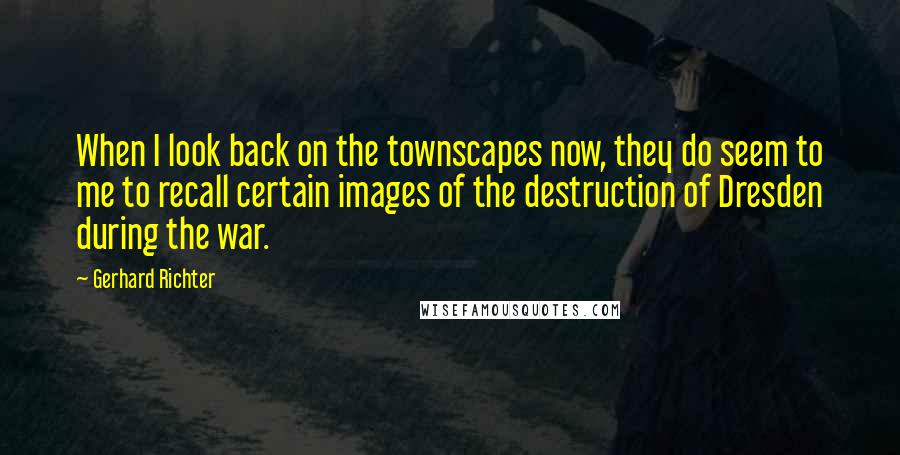 Gerhard Richter Quotes: When I look back on the townscapes now, they do seem to me to recall certain images of the destruction of Dresden during the war.
