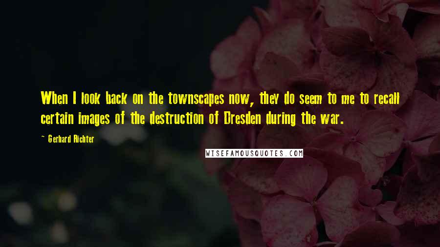 Gerhard Richter Quotes: When I look back on the townscapes now, they do seem to me to recall certain images of the destruction of Dresden during the war.