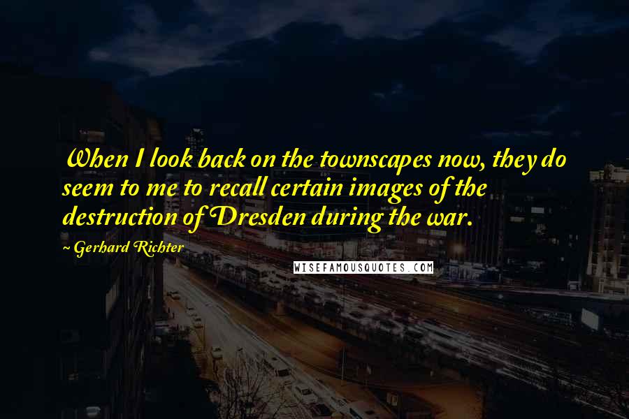 Gerhard Richter Quotes: When I look back on the townscapes now, they do seem to me to recall certain images of the destruction of Dresden during the war.