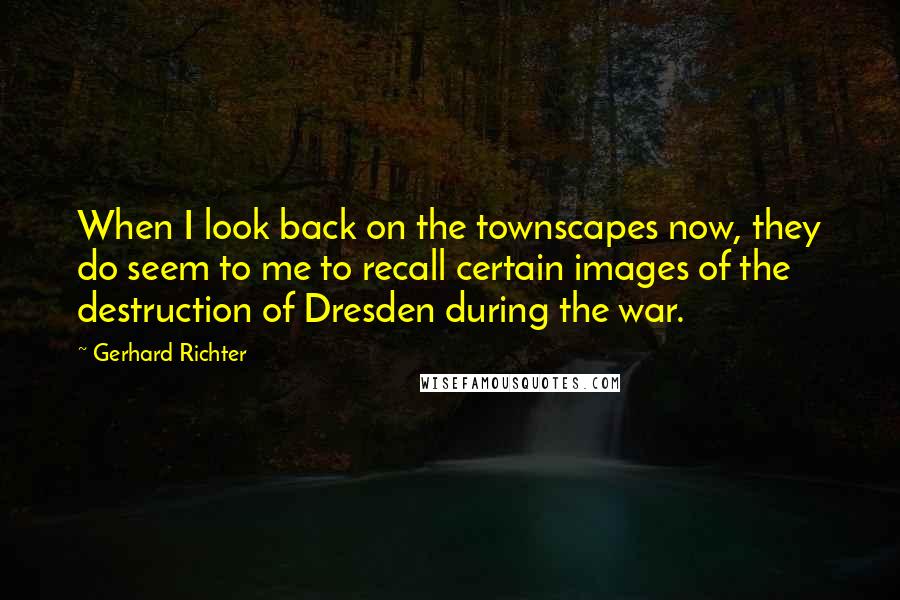 Gerhard Richter Quotes: When I look back on the townscapes now, they do seem to me to recall certain images of the destruction of Dresden during the war.
