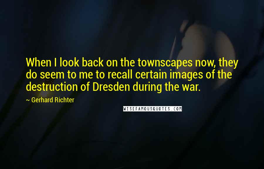 Gerhard Richter Quotes: When I look back on the townscapes now, they do seem to me to recall certain images of the destruction of Dresden during the war.
