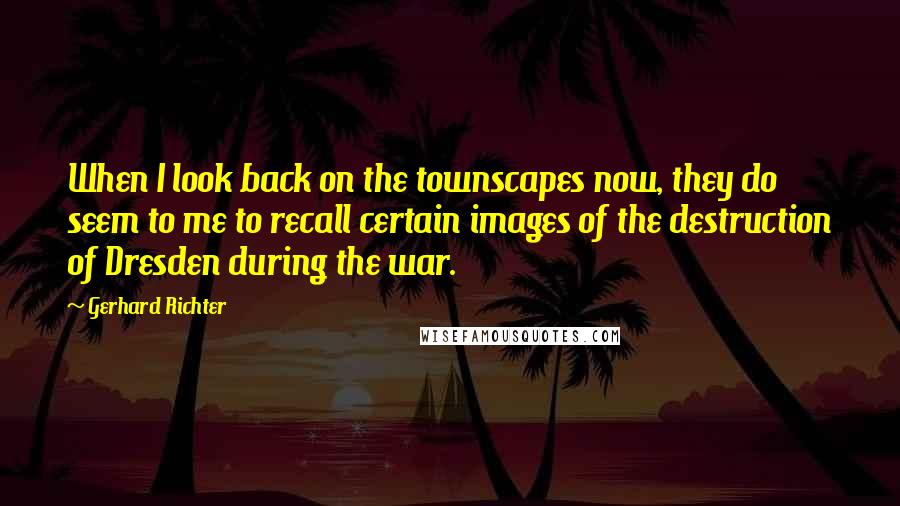 Gerhard Richter Quotes: When I look back on the townscapes now, they do seem to me to recall certain images of the destruction of Dresden during the war.
