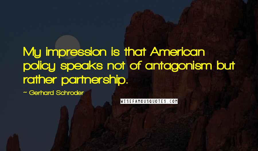 Gerhard Schroder Quotes: My impression is that American policy speaks not of antagonism but rather partnership.