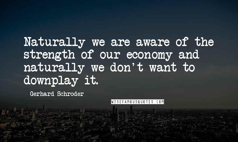 Gerhard Schroder Quotes: Naturally we are aware of the strength of our economy and naturally we don't want to downplay it.