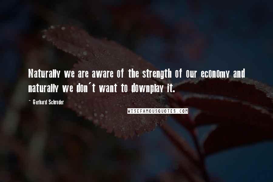 Gerhard Schroder Quotes: Naturally we are aware of the strength of our economy and naturally we don't want to downplay it.