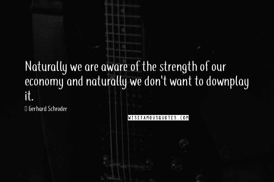 Gerhard Schroder Quotes: Naturally we are aware of the strength of our economy and naturally we don't want to downplay it.