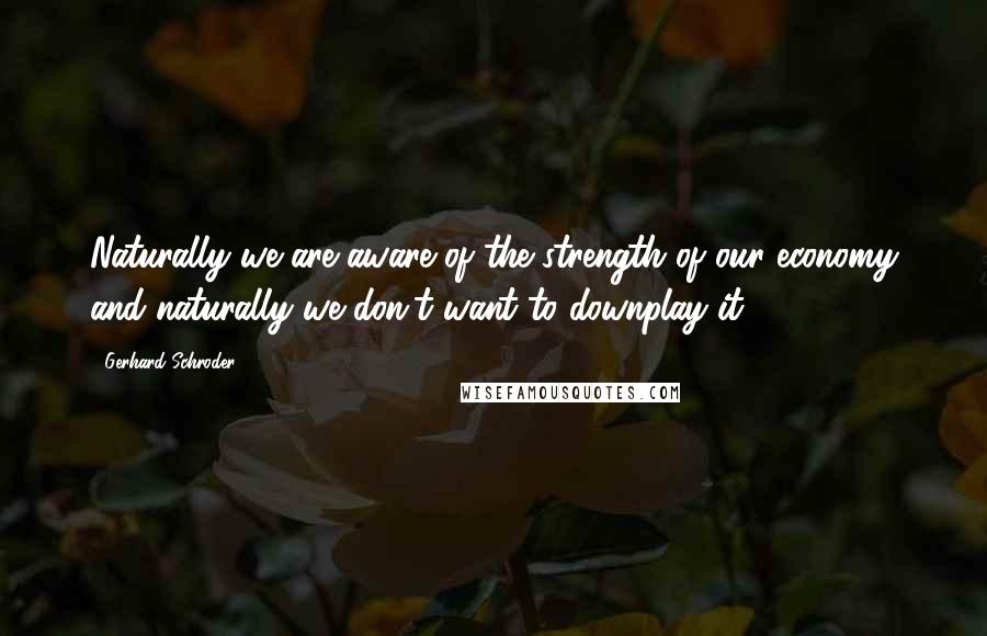 Gerhard Schroder Quotes: Naturally we are aware of the strength of our economy and naturally we don't want to downplay it.