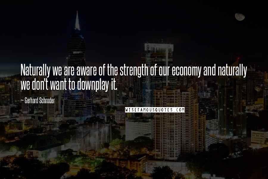 Gerhard Schroder Quotes: Naturally we are aware of the strength of our economy and naturally we don't want to downplay it.