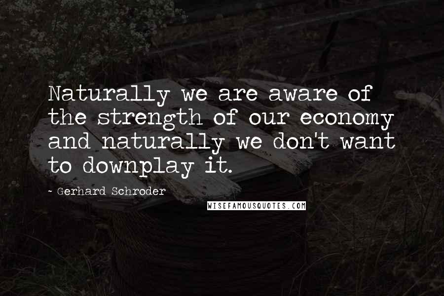 Gerhard Schroder Quotes: Naturally we are aware of the strength of our economy and naturally we don't want to downplay it.