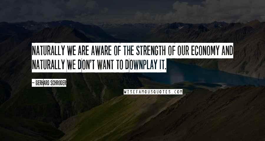 Gerhard Schroder Quotes: Naturally we are aware of the strength of our economy and naturally we don't want to downplay it.