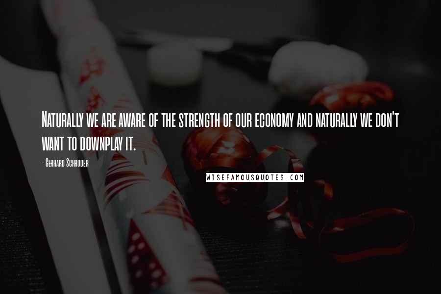 Gerhard Schroder Quotes: Naturally we are aware of the strength of our economy and naturally we don't want to downplay it.