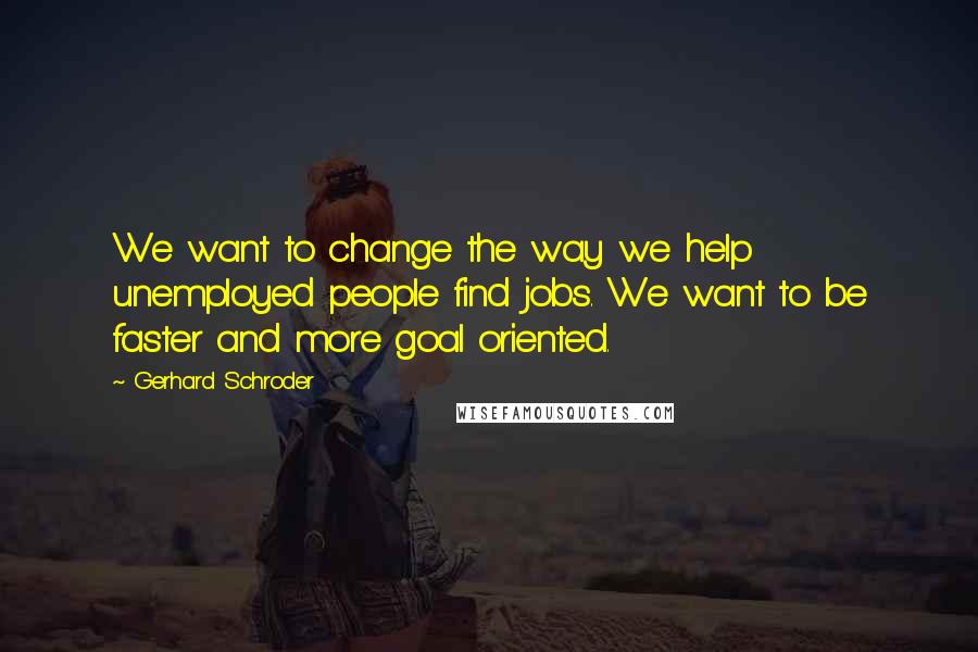 Gerhard Schroder Quotes: We want to change the way we help unemployed people find jobs. We want to be faster and more goal oriented.