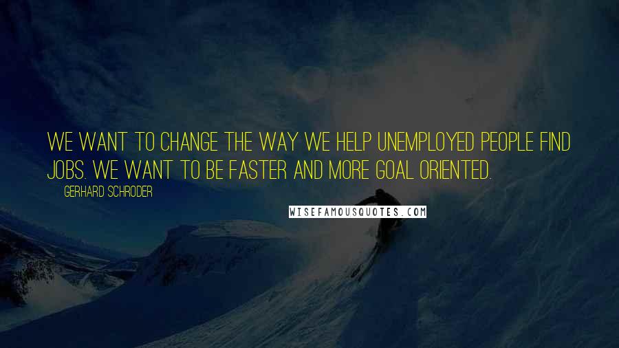 Gerhard Schroder Quotes: We want to change the way we help unemployed people find jobs. We want to be faster and more goal oriented.