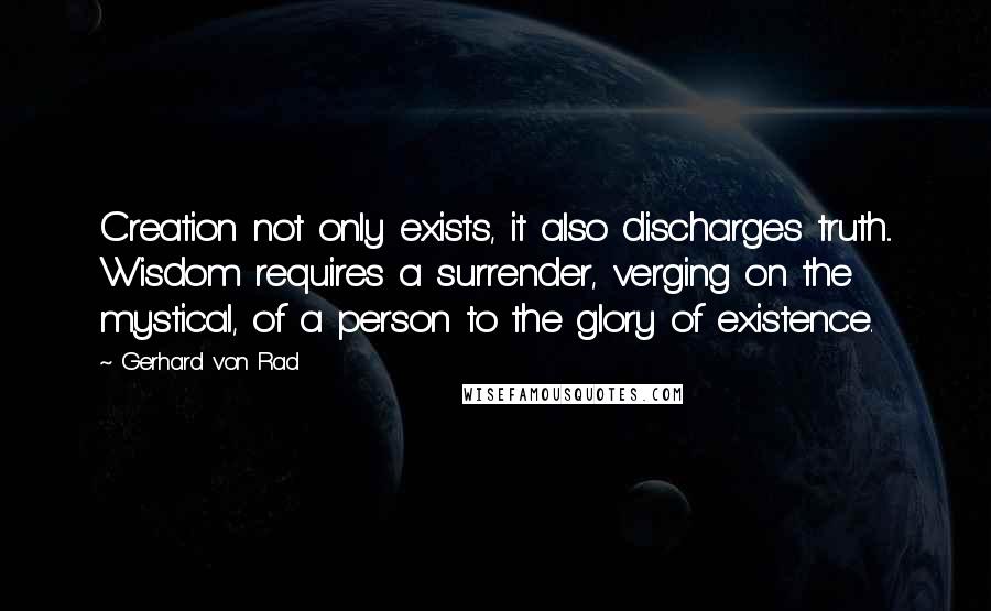Gerhard Von Rad Quotes: Creation not only exists, it also discharges truth... Wisdom requires a surrender, verging on the mystical, of a person to the glory of existence.