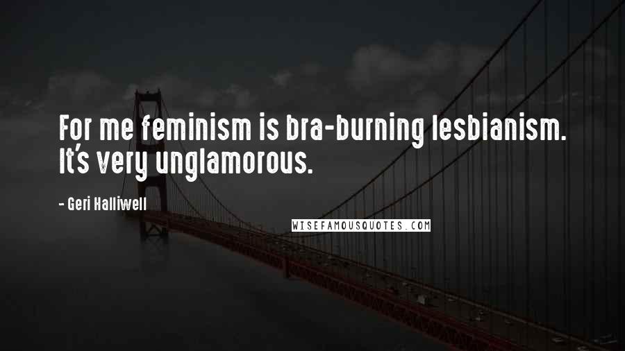 Geri Halliwell Quotes: For me feminism is bra-burning lesbianism. It's very unglamorous.