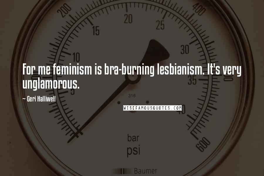 Geri Halliwell Quotes: For me feminism is bra-burning lesbianism. It's very unglamorous.