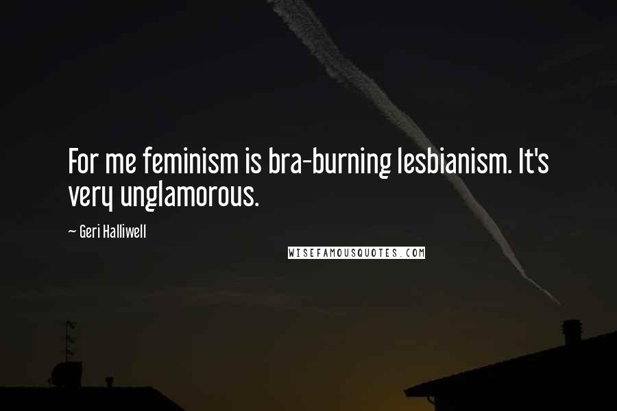 Geri Halliwell Quotes: For me feminism is bra-burning lesbianism. It's very unglamorous.