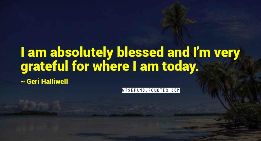 Geri Halliwell Quotes: I am absolutely blessed and I'm very grateful for where I am today.