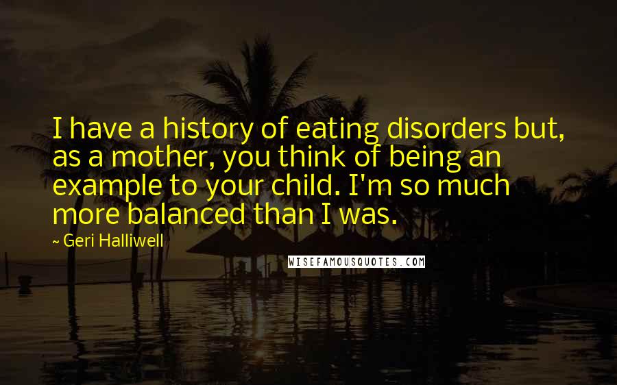 Geri Halliwell Quotes: I have a history of eating disorders but, as a mother, you think of being an example to your child. I'm so much more balanced than I was.