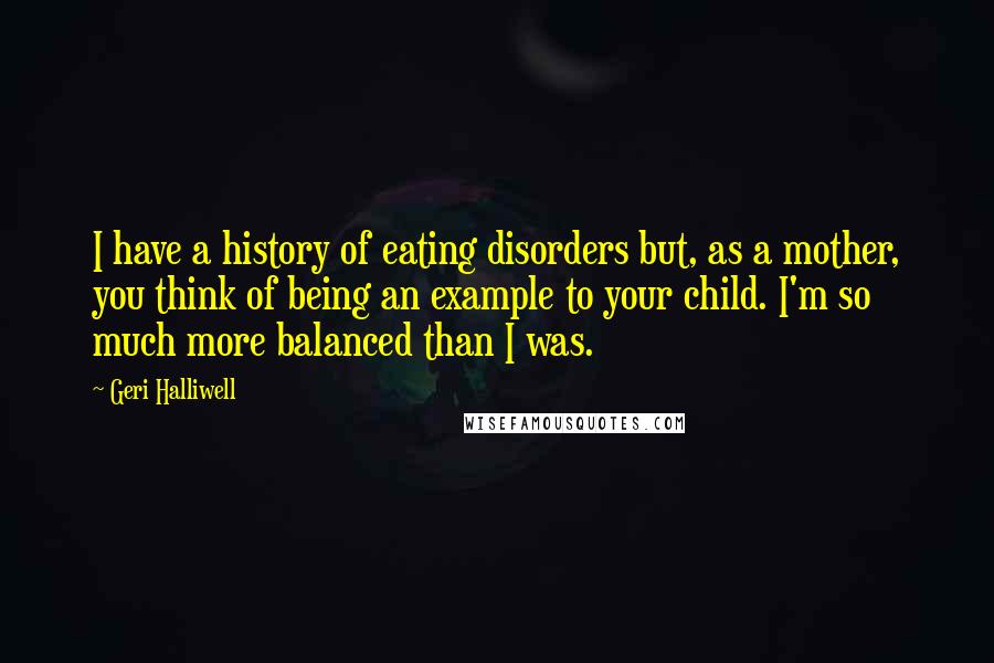 Geri Halliwell Quotes: I have a history of eating disorders but, as a mother, you think of being an example to your child. I'm so much more balanced than I was.