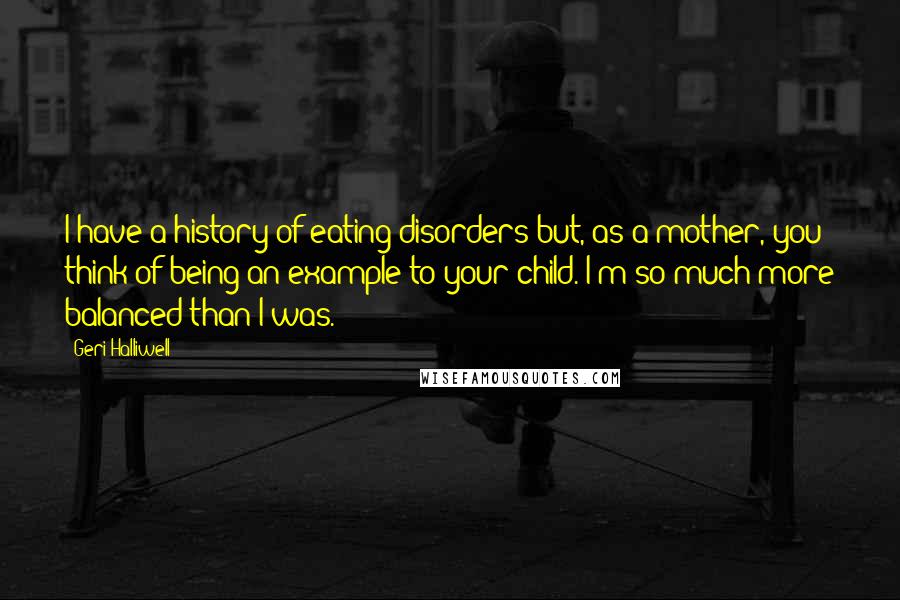 Geri Halliwell Quotes: I have a history of eating disorders but, as a mother, you think of being an example to your child. I'm so much more balanced than I was.