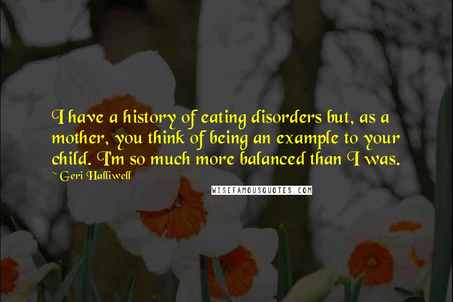 Geri Halliwell Quotes: I have a history of eating disorders but, as a mother, you think of being an example to your child. I'm so much more balanced than I was.