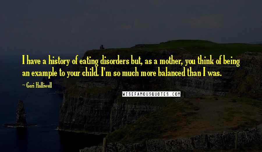 Geri Halliwell Quotes: I have a history of eating disorders but, as a mother, you think of being an example to your child. I'm so much more balanced than I was.