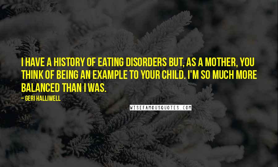 Geri Halliwell Quotes: I have a history of eating disorders but, as a mother, you think of being an example to your child. I'm so much more balanced than I was.