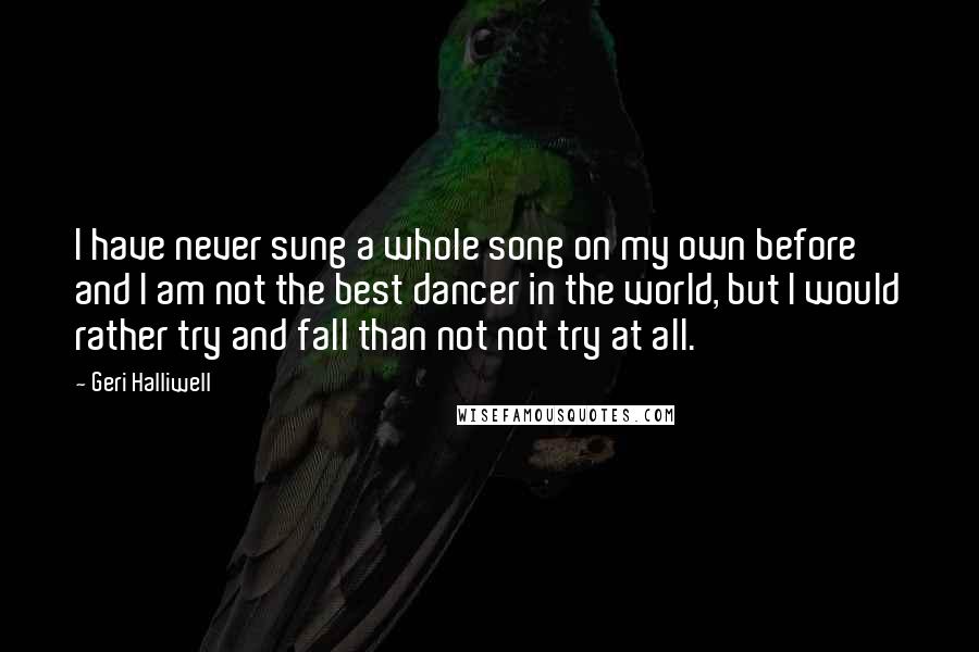 Geri Halliwell Quotes: I have never sung a whole song on my own before and I am not the best dancer in the world, but I would rather try and fall than not not try at all.