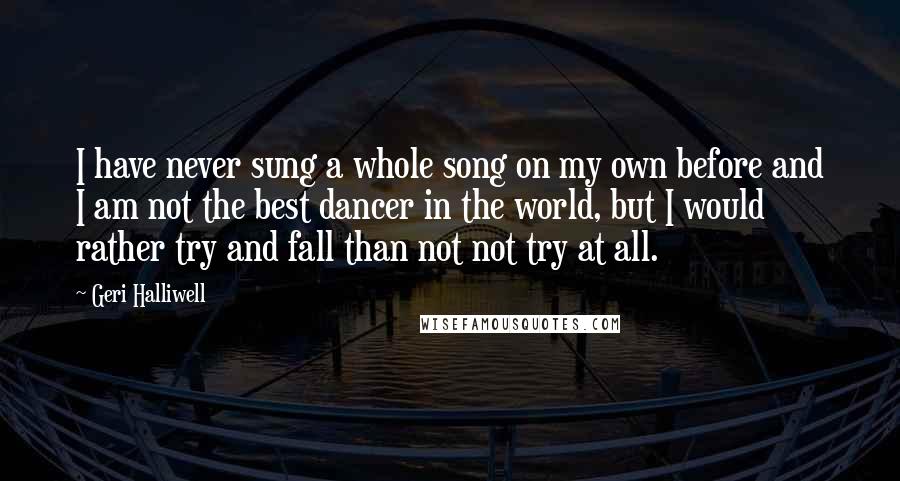 Geri Halliwell Quotes: I have never sung a whole song on my own before and I am not the best dancer in the world, but I would rather try and fall than not not try at all.