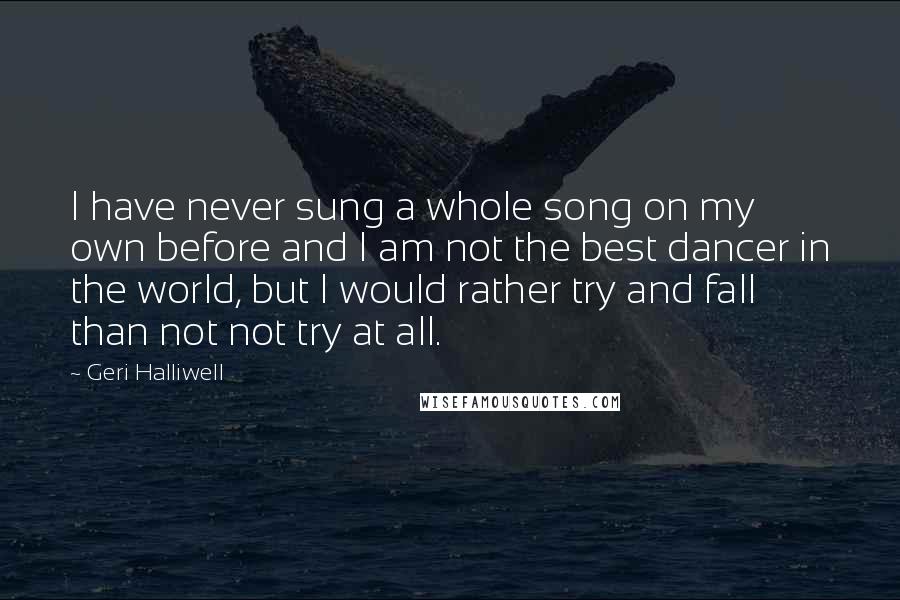 Geri Halliwell Quotes: I have never sung a whole song on my own before and I am not the best dancer in the world, but I would rather try and fall than not not try at all.